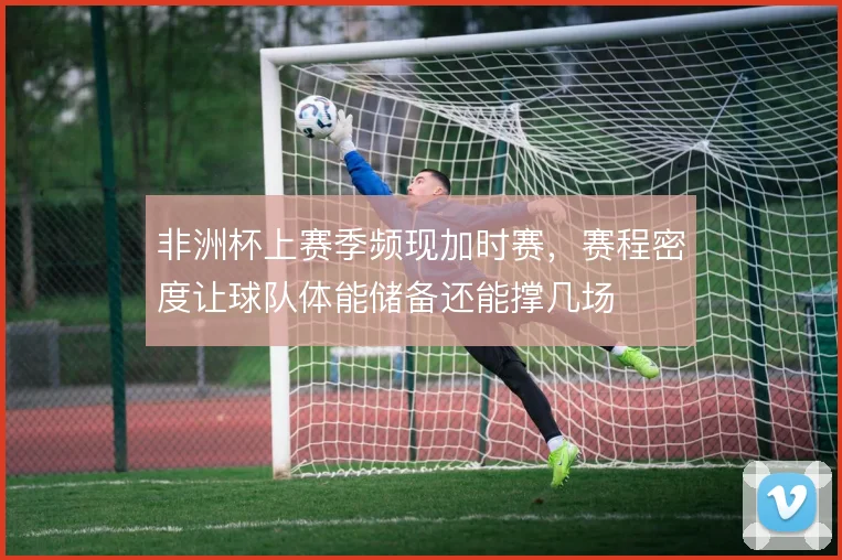 非洲杯上赛季频现加时赛，赛程密度让球队体能储备还能撑几场