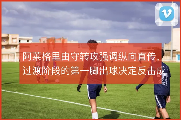 阿莱格里由守转攻强调纵向直传，过渡阶段的第一脚出球决定反击成色