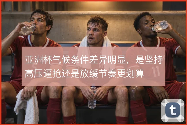 亚洲杯气候条件差异明显,是坚持高压逼抢还是放缓节奏更划算