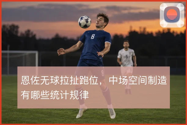 恩佐无球拉扯跑位，中场空间制造有哪些统计规律