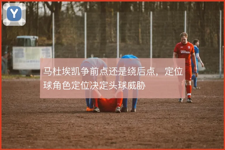 马杜埃凯争前点还是绕后点，定位球角色定位决定头球威胁