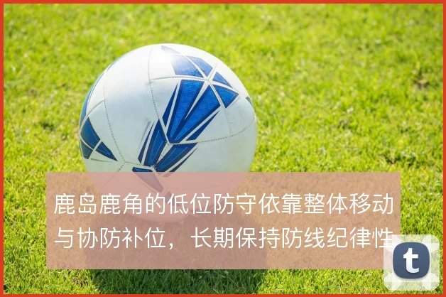 鹿岛鹿角的低位防守依靠整体移动与协防补位,长期保持防线纪律性