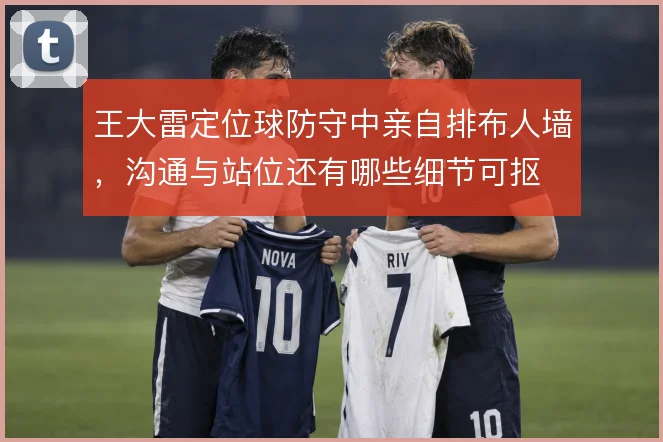 王大雷定位球防守中亲自排布人墙,沟通与站位还有哪些细节可抠