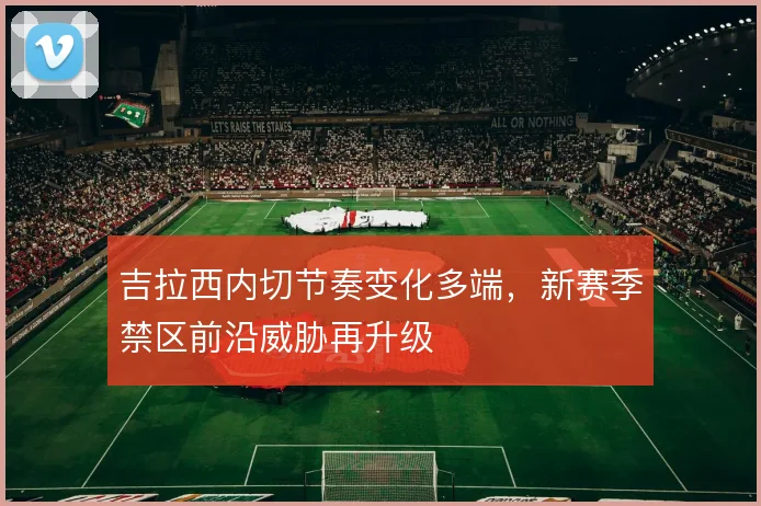 吉拉西内切节奏变化多端,新赛季禁区前沿威胁再升级