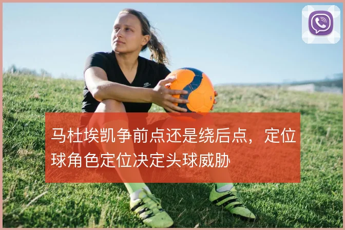 马杜埃凯争前点还是绕后点，定位球角色定位决定头球威胁