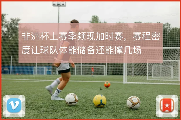 非洲杯上赛季频现加时赛，赛程密度让球队体能储备还能撑几场