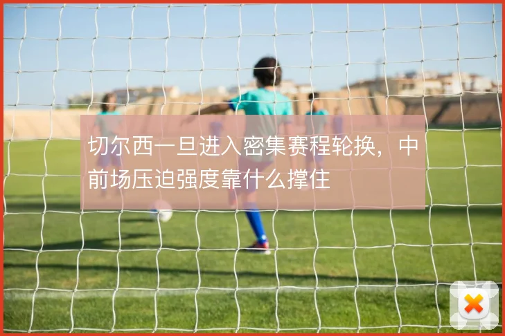 切尔西一旦进入密集赛程轮换，中前场压迫强度靠什么撑住