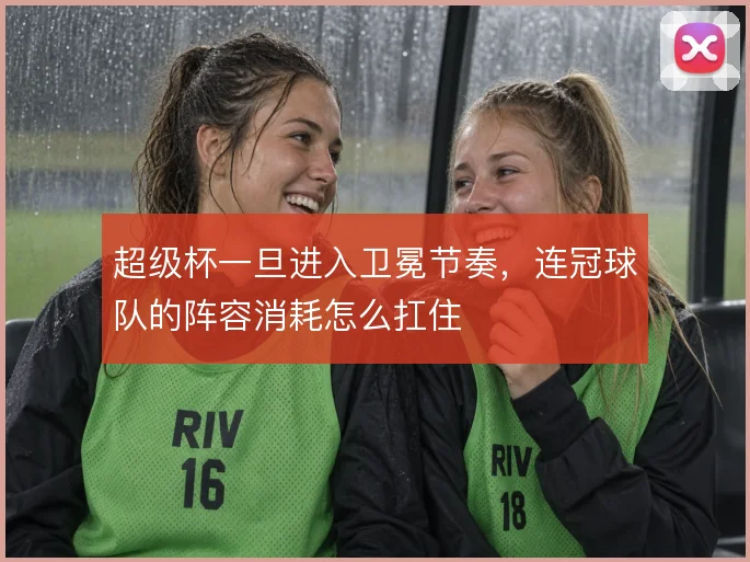 超级杯一旦进入卫冕节奏,连冠球队的阵容消耗怎么扛住