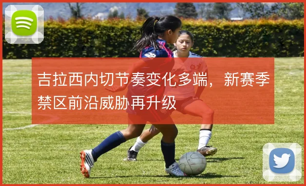 吉拉西内切节奏变化多端,新赛季禁区前沿威胁再升级