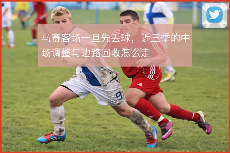 马赛客场一旦先丢球,近三季的中场调整与边路回收怎么走