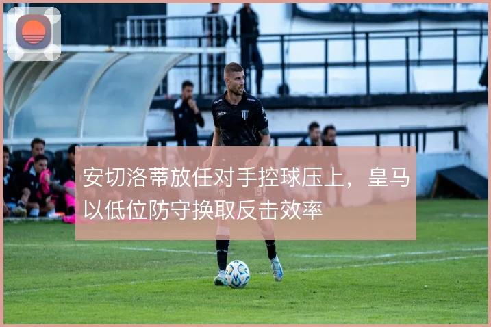 安切洛蒂放任对手控球压上,皇马以低位防守换取反击效率