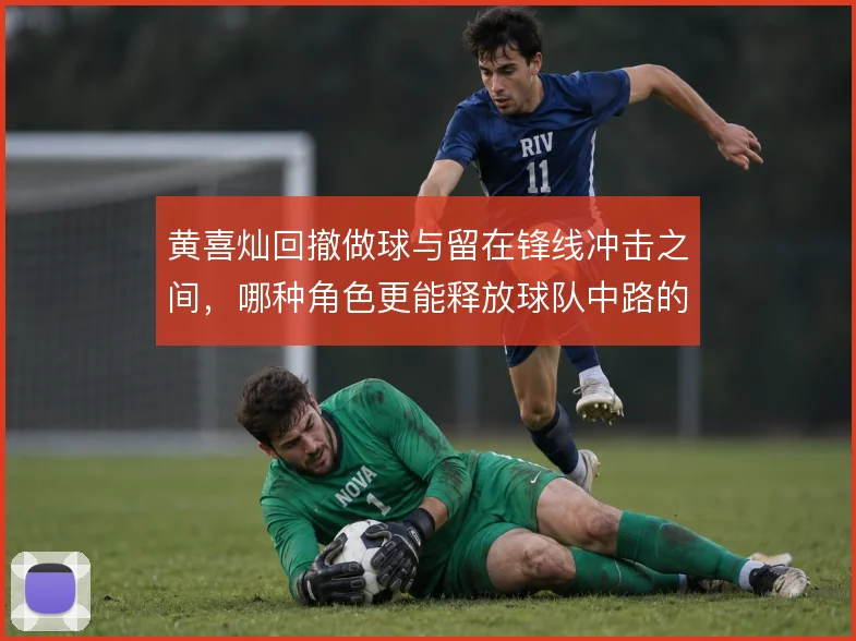 黄喜灿回撤做球与留在锋线冲击之间,哪种角色更能释放球队中路的进攻空间
