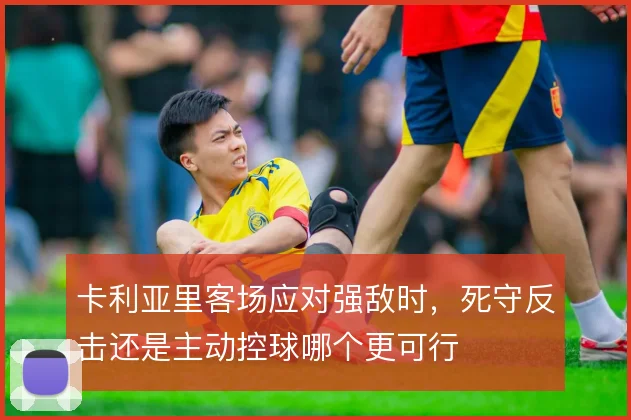 卡利亚里客场应对强敌时，死守反击还是主动控球哪个更可行
