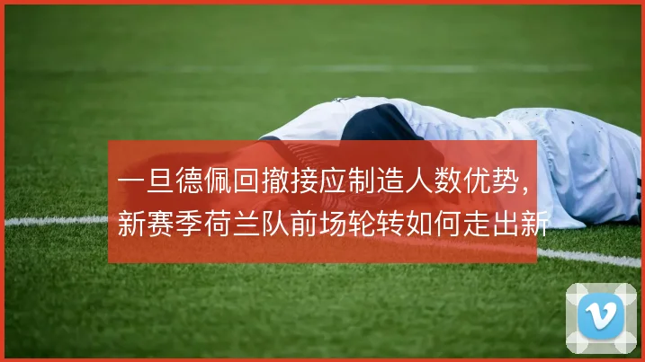 一旦德佩回撤接应制造人数优势,新赛季荷兰队前场轮转如何走出新路径