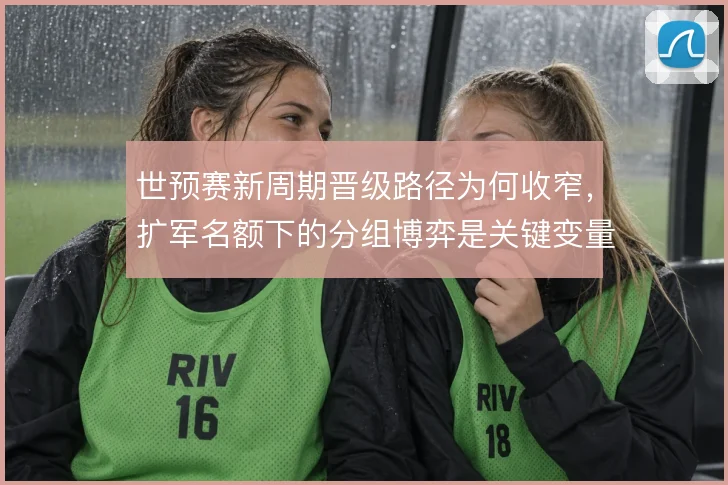 世预赛新周期晋级路径为何收窄，扩军名额下的分组博弈是关键变量